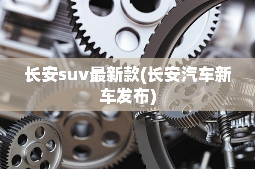 长安suv最新款(长安汽车新车发布)